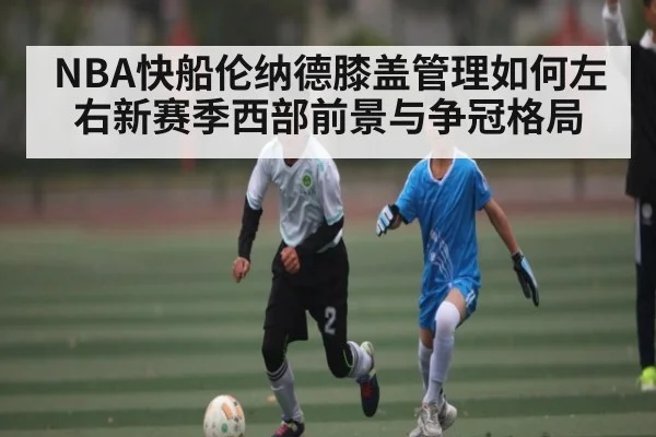 NBA快船伦纳德膝盖管理如何左右新赛季西部前景与争冠格局