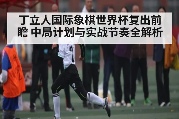 丁立人国际象棋世界杯复出前瞻 中局计划与实战节奏全解析（Xingkong）